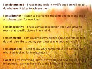 I am determined – I have many goals in my life and I am willing to
do whatever it takes to achieve them.
I am a listener – I listen to everyone’s thoughts and opinions and I
am always open for new ideas.
I am imaginative – I have a great imagination and I will strive to
reach that specific picture in my mind.
I am energetic – I am usually always excited about everything that I
do and I also like to get my peers just as energetic as myself.
I am organized – I keep all my work organized so it is easy to find
what I am looking for in my projects.
I want to give everything I have in my work and never take things
for granted. I want to live a life to the fullest and have no regrets.
 