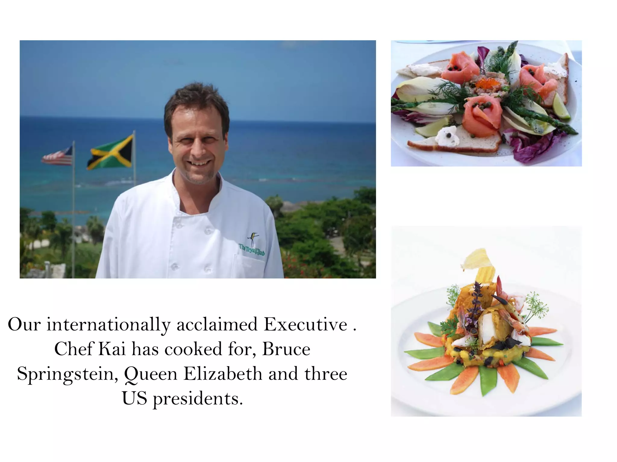 Our internationally acclaimed Executive .
Chef Kai has cooked for, Bruce
Springstein, Queen Elizabeth and three
US presidents.
 