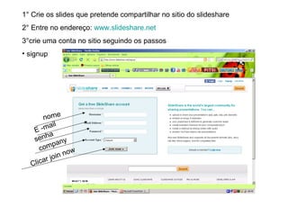 1° Crie os slides que pretende compartilhar no sitio do slideshare
2° Entre no endereço: www.slideshare.net
3°crie uma conta no sitio seguindo os passos
• signup
E -mail
nome
senha
company
Clicar join now
 