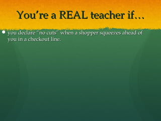 You’re a REAL teacher if…You’re a REAL teacher if…
 you declare “no cuts” when a shopper squeezes ahead ofyou declare “no cuts” when a shopper squeezes ahead of
you in a checkout line.you in a checkout line.
 