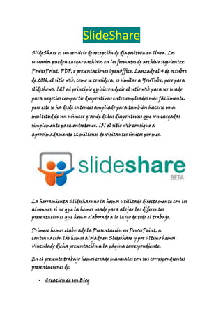 SlideShare
SlideShare es un servicio de recepción de diapositiva en línea. Los
usuarios pueden cargar archivos en los formatos de archivo siguientes:
PowerPoint, PDF, o presentaciones OpenOffice. Lanzado el 4 de octubre
de 2006, el sitio web, como se considera, es similar a YouTube, pero para
slideshows. [2] al principio quisieron decir el sitio web para ser usado
para negocios compartir diapositivas entre empleados más fácilmente,
pero esto se ha desde entonces ampliado para también hacerse una
multitud de un número grande de las diapositivas que son cargadas
simplemente para entretener. [3] el sitio web consigue a
aproximadamente 12 millones de visitantes únicos por mes.
La herramienta Slideshare no la hemos utilizado directamente con los
alumnos, si no que la hemos usado para alojar las diferentes
presentaciones que hemos elaborado a lo largo de todo el trabajo.
Primero hemos elaborado la Presentación en PowerPoint, a
continuación las hemos alojado en Slideshare y por último hemos
vinculado dicha presentación a la página correspondiente.
En el presente trabajo hemos creado manuales con sus correspondientes
presentaciones de:
Creación de un Blog
 