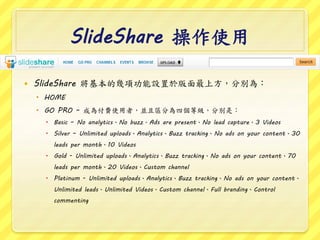 ݺߣShare ʹ
? ݺߣShare Ď헹O춰Ϸքe飺
? HOME
? GO PRO C ɞ鸶MʹߣK҅^֞Ăȼքeǣ
? Basic C No analyticsNo buzzAds are presentNo lead capture3 Videos
? Silver C Unlimited uploadsAnalyticsBuzz trackingNo ads on your content30
leads per month10 Videos
? Gold - Unlimited uploadsAnalyticsBuzz trackingNo ads on your content70
leads per month20 VideosCustom channel
? Platinum - Unlimited uploadsAnalyticsBuzz trackingNo ads on your content
Unlimited leadsUnlimited VideosCustom channelFull brandingControl
commenting
 