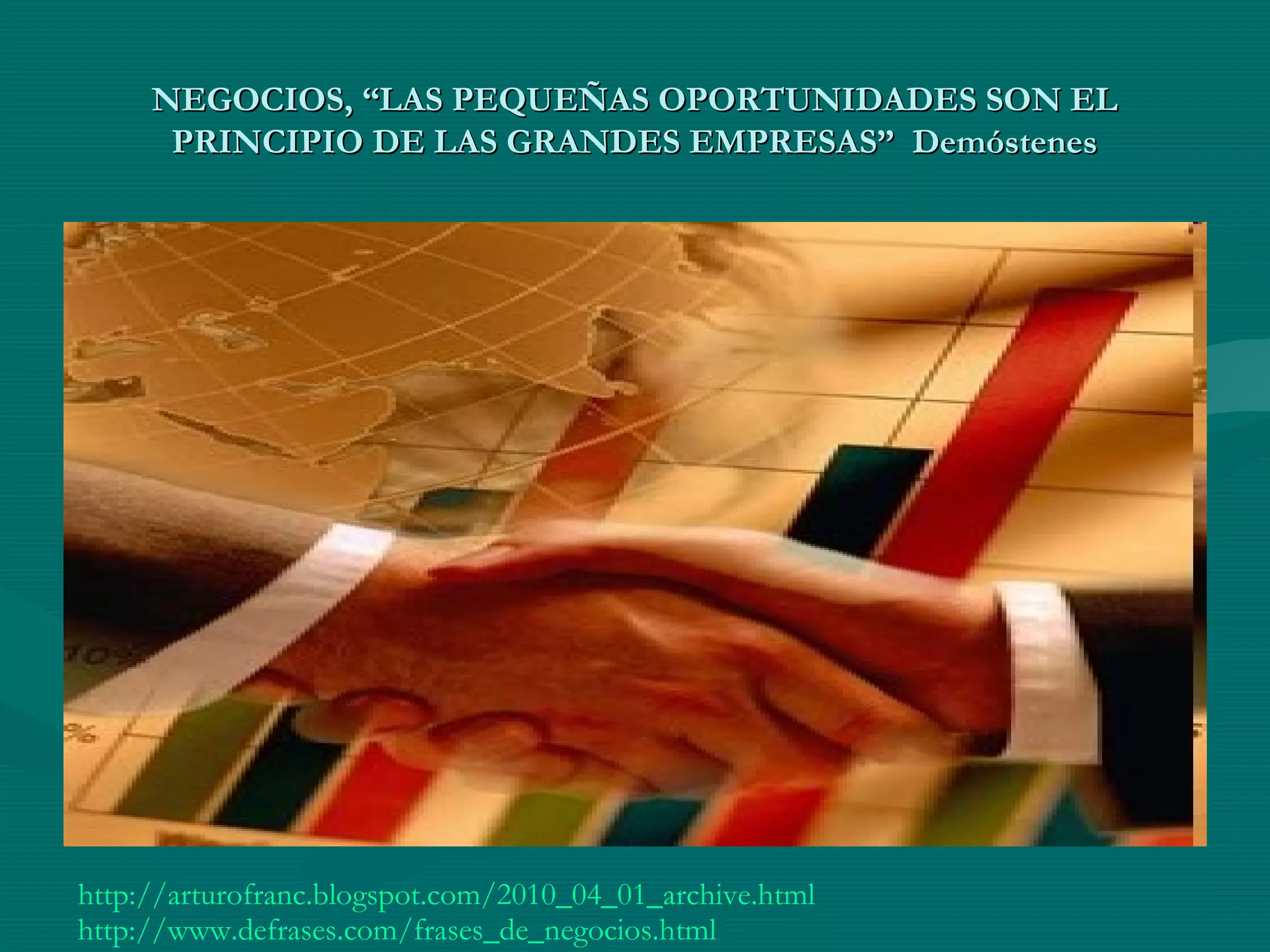 NEGOCIOS, “LAS PEQUEÑAS OPORTUNIDADES SON ELNEGOCIOS, “LAS PEQUEÑAS OPORTUNIDADES SON EL
PRINCIPIO DE LAS GRANDES EMPRESAS” DemóstenesPRINCIPIO DE LAS GRANDES EMPRESAS” Demóstenes
http://arturofranc.blogspot.com/2010_04_01_archive.html
http://www.defrases.com/frases_de_negocios.html
 