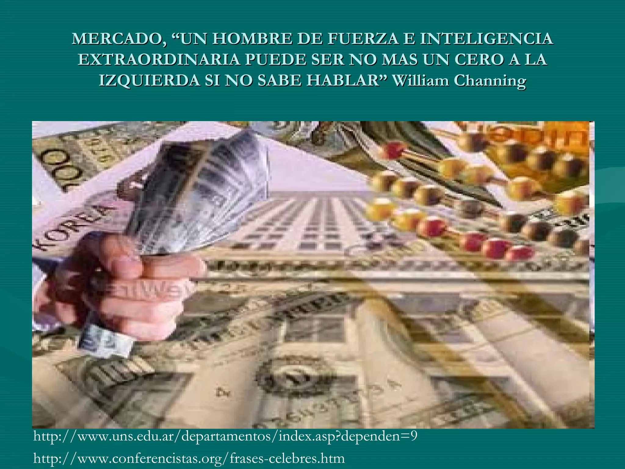MERCADO, “UN HOMBRE DE FUERZA E INTELIGENCIAMERCADO, “UN HOMBRE DE FUERZA E INTELIGENCIA
EXTRAORDINARIA PUEDE SER NO MAS UN CERO A LAEXTRAORDINARIA PUEDE SER NO MAS UN CERO A LA
IZQUIERDA SI NO SABE HABLAR” William ChanningIZQUIERDA SI NO SABE HABLAR” William Channing
http://www.uns.edu.ar/departamentos/index.asp?dependen=9
http://www.conferencistas.org/frases-celebres.htm
 
