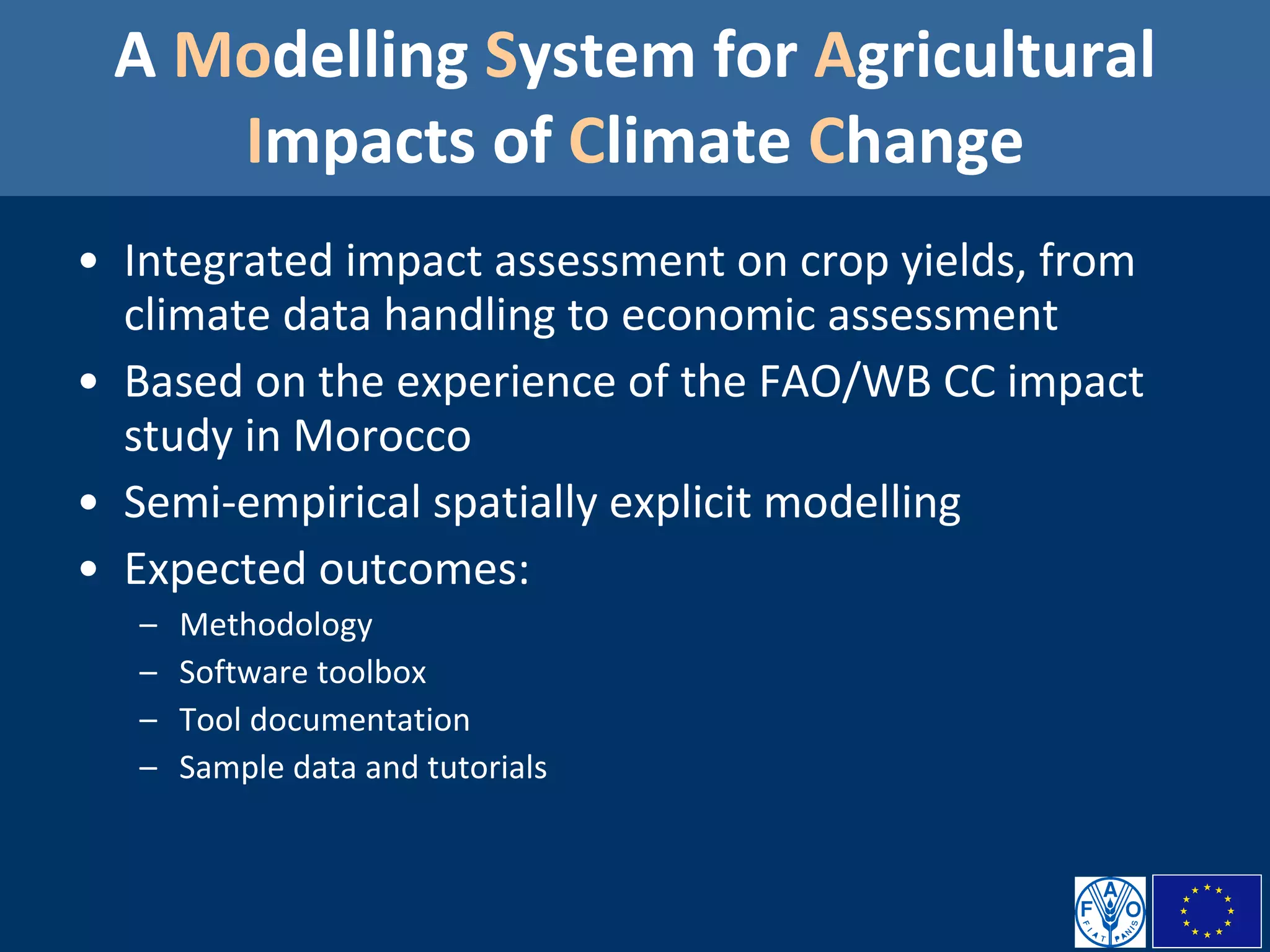 A  Mo delling  S ystem for  A gricultural  I mpacts of  C limate  C hange Integrated impact assessment on crop yields, from climate data handling to economic assessment Based on the experience of the FAO/WB CC impact study in Morocco  Semi-empirical spatially explicit modelling Expected outcomes:  Methodology Software toolbox Tool documentation Sample data and tutorials 