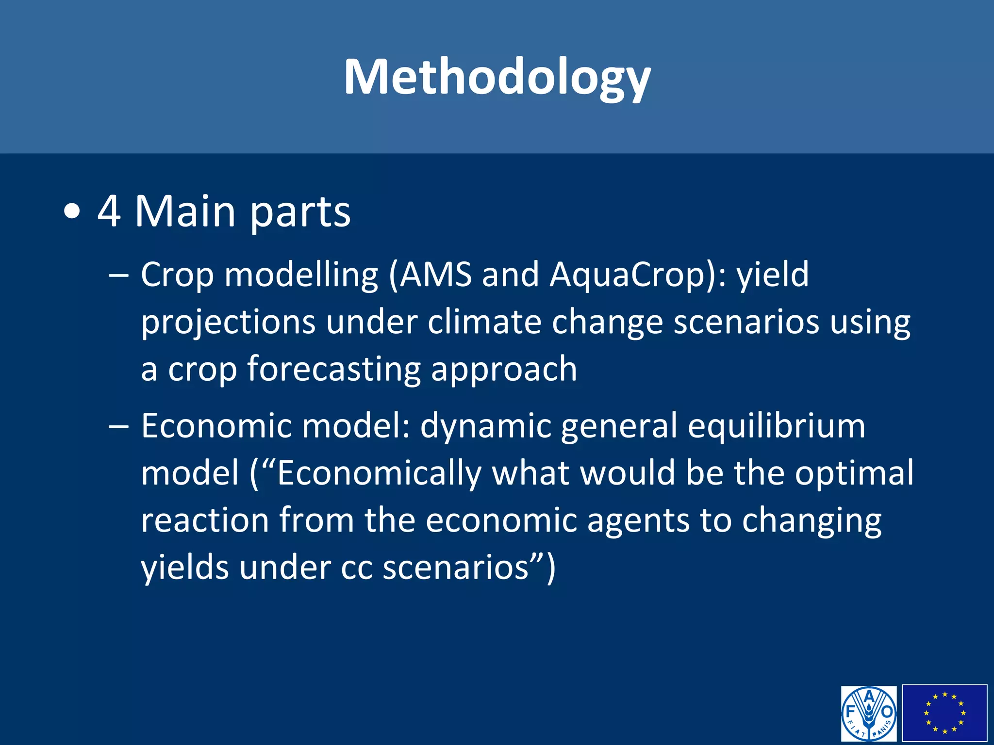 Methodology 4 Main parts Crop modelling (AMS and AquaCrop): yield projections under climate change scenarios using a crop forecasting approach Economic model: dynamic general equilibrium model (“Economically what would be the optimal reaction from the economic agents to changing yields under cc scenarios”) 
