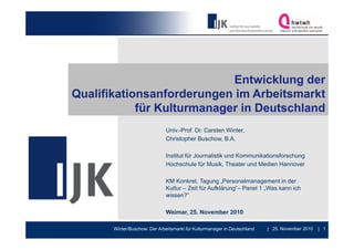 Entwicklung der
Qualifikationsanforderungen im Arbeitsmarkt
            für Kulturmanager in Deutschland
                               Univ.-Prof. Dr. Carsten Winter,
                               Christopher Buschow, B.A.

                               Institut für Journalistik und Kommunikationsforschung
                               Hochschule für Musik, Theater und Medien Hannover

                               KM Konkret, Tagung „Personalmanagement in der
                                   Konkret             Personalmanagement
                               Kultur – Zeit für Aufklärung“– Panel 1 „Was kann ich
                               wissen?“

                               Weimar, 25. November 2010
                               W i     25 N     b

       Winter/Buschow: Der Arbeitsmarkt für Kulturmanager in Deutschland   | 25. November 2010   | 1
 