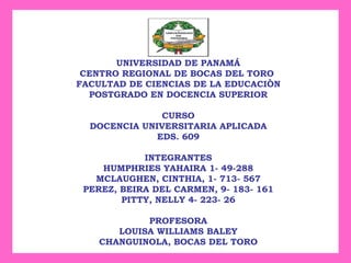UNIVERSIDAD DE PANAMÁ CENTRO REGIONAL DE BOCAS DEL TORO  FACULTAD DE CIENCIAS DE LA EDUCACIÒN POSTGRADO EN DOCENCIA SUPERIOR CURSO DOCENCIA UNIVERSITARIA APLICADA EDS. 609 INTEGRANTES HUMPHRIES YAHAIRA 1- 49-288 MCLAUGHEN, CINTHIA, 1- 713- 567 PEREZ, BEIRA DEL CARMEN, 9- 183- 161 PITTY, NELLY 4- 223- 26 PROFESORA LOUISA WILLIAMS BALEY CHANGUINOLA, BOCAS DEL TORO 