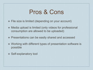 Pros & ConsFile sizeis limited (depending on youraccount)Media uploadis limited (only videos for professional consumption are allowed to be uploaded)PresentationscanbeeasilysharedandaccessedWorking with different typesofpresentationsoftwareispossibleSelf-explanatorytool