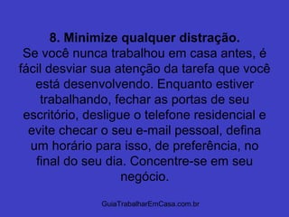 GuiaTrabalharEmCasa.com.br
8. Minimize qualquer distração.
Se você nunca trabalhou em casa antes, é
fácil desviar sua atenção da tarefa que você
está desenvolvendo. Enquanto estiver
trabalhando, fechar as portas de seu
escritório, desligue o telefone residencial e
evite checar o seu e-mail pessoal, defina
um horário para isso, de preferência, no
final do seu dia. Concentre-se em seu
negócio.
 