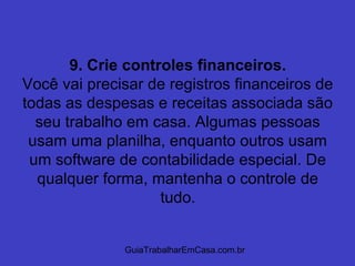 GuiaTrabalharEmCasa.com.br
9. Crie controles financeiros.
Você vai precisar de registros financeiros de
todas as despesas e receitas associada são
seu trabalho em casa. Algumas pessoas
usam uma planilha, enquanto outros usam
um software de contabilidade especial. De
qualquer forma, mantenha o controle de
tudo.
 