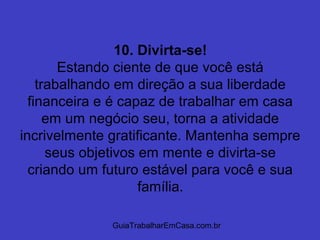 GuiaTrabalharEmCasa.com.br
10. Divirta-se!
Estando ciente de que você está
trabalhando em direção a sua liberdade
financeira e é capaz de trabalhar em casa
em um negócio seu, torna a atividade
incrivelmente gratificante. Mantenha sempre
seus objetivos em mente e divirta-se
criando um futuro estável para você e sua
família.
 