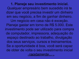 GuiaTrabalharEmCasa.com.br
1. Planeje seu investimento inicial.
Qualquer empresário bem sucedido irá te
dizer que você precisa investir um dinheiro
em seu negócio, a fim de ganhar dinheiro.
Um negócio em casa não é exceção.
Planeje gastar em torno de R$ 5.000. Este
investimento pode ser utilizado para compra
de computador, impressora, adequação do
espaço destinado ao trabalho, divulgação
dos seus serviços, cursos e treinamentos.
Se a oportunidade é boa, você será capaz
de obter de volta o seu investimento inicial
rapidamente.
 
