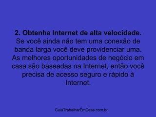 GuiaTrabalharEmCasa.com.br
2. Obtenha Internet de alta velocidade.
Se você ainda não tem uma conexão de
banda larga você deve providenciar uma.
As melhores oportunidades de negócio em
casa são baseadas na Internet, então você
precisa de acesso seguro e rápido à
Internet.
 