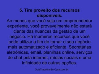 GuiaTrabalharEmCasa.com.br
5. Tire proveito dos recursos
disponíveis.
Ao menos que você seja um empreendedor
experiente, você provavelmente não estará
ciente das nuances da gestão de um
negócio. Há inúmeros recursos que você
pode utilizar a fim de tornar o seu negócio
mais automatizado e eficiente. Secretárias
eletrônicas, email, planilhas online, serviços
de chat pela internet, mídias sociais e uma
infinidade de outras opções.
 