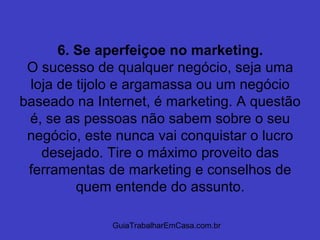 GuiaTrabalharEmCasa.com.br
6. Se aperfeiçoe no marketing.
O sucesso de qualquer negócio, seja uma
loja de tijolo e argamassa ou um negócio
baseado na Internet, é marketing. A questão
é, se as pessoas não sabem sobre o seu
negócio, este nunca vai conquistar o lucro
desejado. Tire o máximo proveito das
ferramentas de marketing e conselhos de
quem entende do assunto.
 
