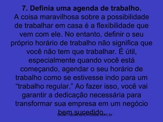 GuiaTrabalharEmCasa.com.br
7. Definia uma agenda de trabalho.
A coisa maravilhosa sobre a possibilidade
de trabalhar em casa é a flexibilidade que
vem com ele. No entanto, definir o seu
próprio horário de trabalho não significa que
você não tem que trabalhar. É útil,
especialmente quando você está
começando, agendar o seu horário de
trabalho como se estivesse indo para um
“trabalho regular.” Ao fazer isso, você vai
garantir a dedicação necessária para
transformar sua empresa em um negócio
bem sucedido.
 
