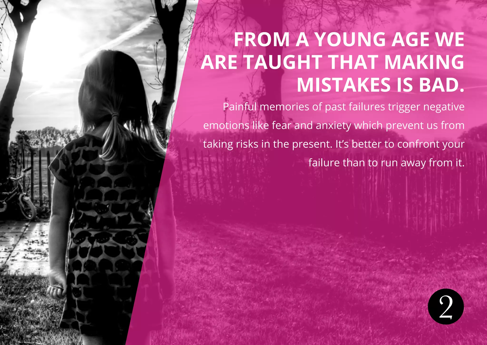 FROM A YOUNG AGE WE
ARE TAUGHT THAT MAKING
MISTAKES IS BAD.
Painful memories of past failures trigger negative
emotions like fear and anxiety which prevent us from
taking risks in the present. It’s better to confront your
failure than to run away from it.
2
 