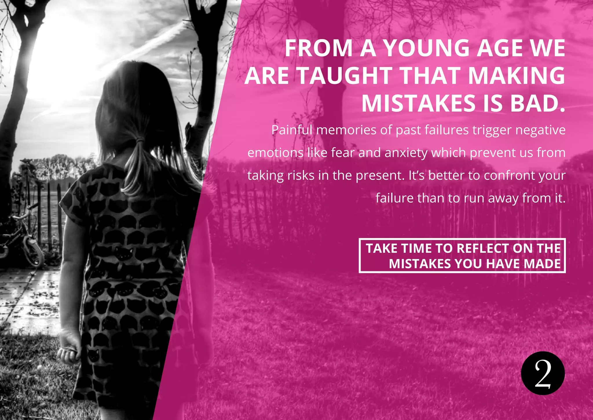 FROM A YOUNG AGE WE
ARE TAUGHT THAT MAKING
MISTAKES IS BAD.
Painful memories of past failures trigger negative
emotions like fear and anxiety which prevent us from
taking risks in the present. It’s better to confront your
failure than to run away from it.
TAKE TIME TO REFLECT ON THE
MISTAKES YOU HAVE MADE
2
 