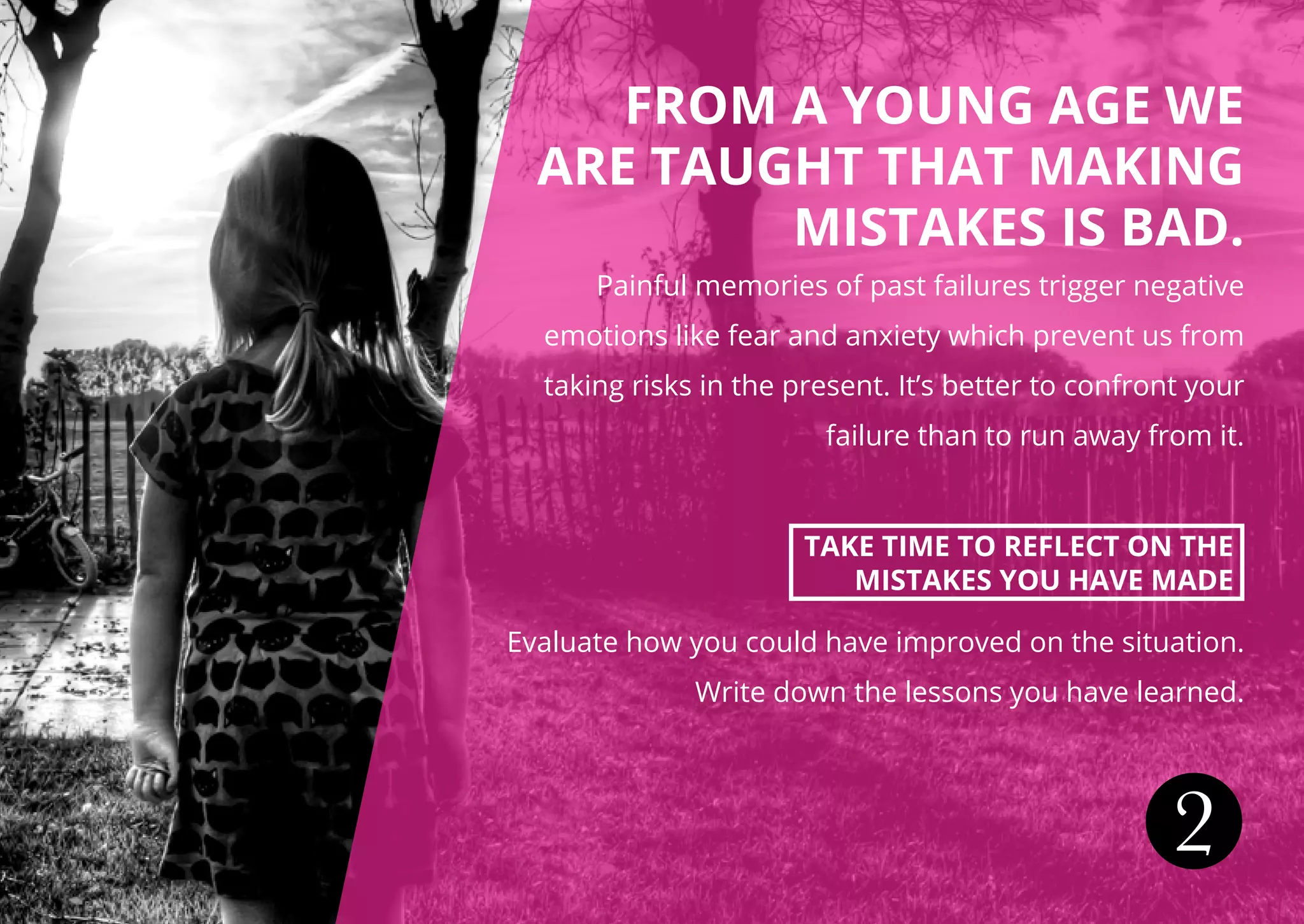 FROM A YOUNG AGE WE
ARE TAUGHT THAT MAKING
MISTAKES IS BAD.
Painful memories of past failures trigger negative
emotions like fear and anxiety which prevent us from
taking risks in the present. It’s better to confront your
failure than to run away from it.
TAKE TIME TO REFLECT ON THE
MISTAKES YOU HAVE MADE
Evaluate how you could have improved on the situation.
Write down the lessons you have learned.
2
 
