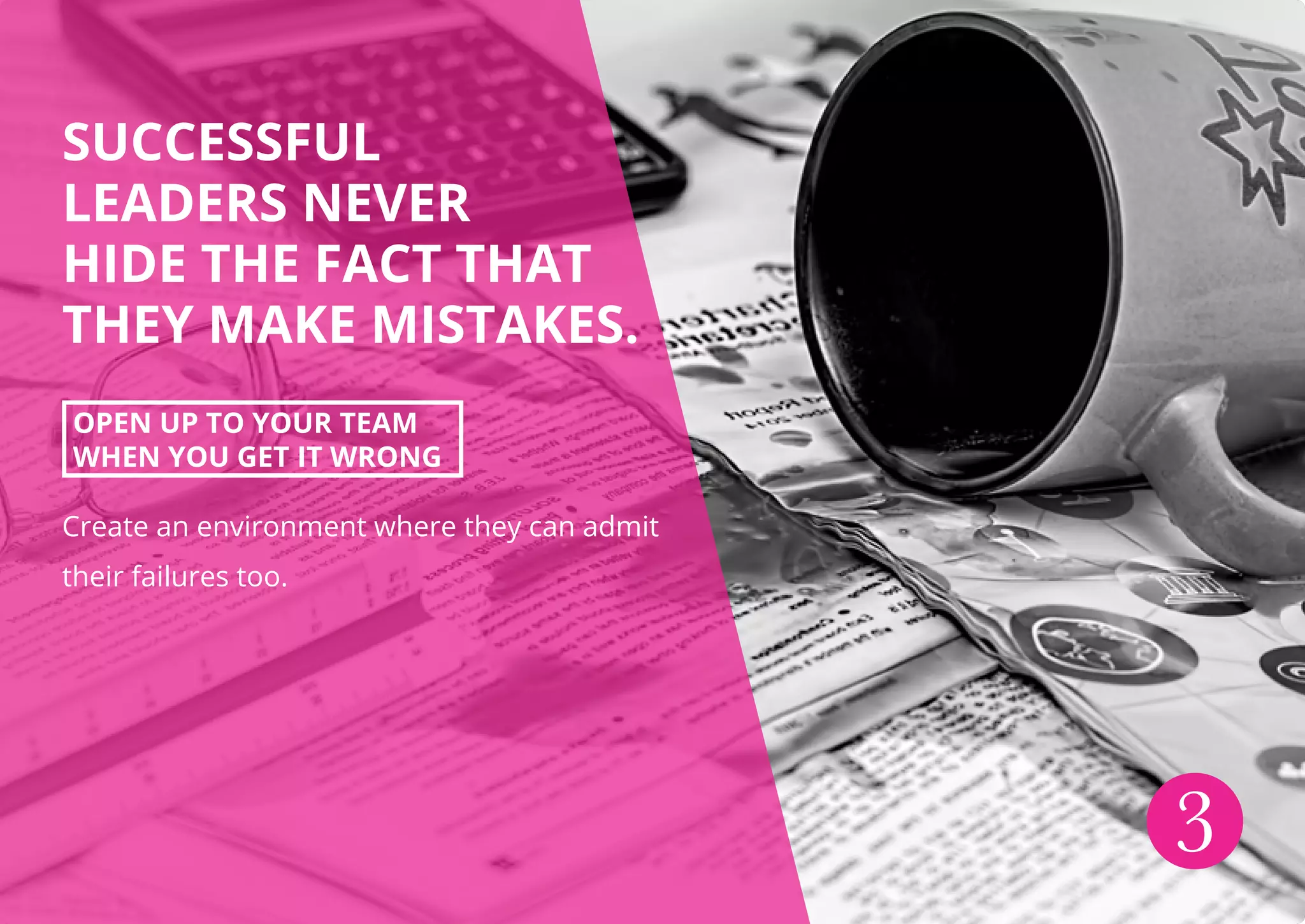 SUCCESSFUL
LEADERS NEVER
HIDE THE FACT THAT
THEY MAKE MISTAKES.
OPEN UP TO YOUR TEAM
WHEN YOU GET IT WRONG
Create an environment where they can admit
their failures too.
3
 