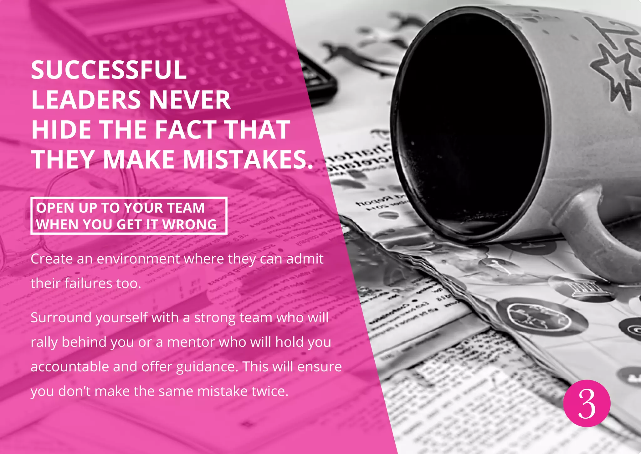 SUCCESSFUL
LEADERS NEVER
HIDE THE FACT THAT
THEY MAKE MISTAKES.
OPEN UP TO YOUR TEAM
WHEN YOU GET IT WRONG
Create an environment where they can admit
their failures too.
Surround yourself with a strong team who will
rally behind you or a mentor who will hold you
accountable and offer guidance. This will ensure
you don’t make the same mistake twice.
3
 