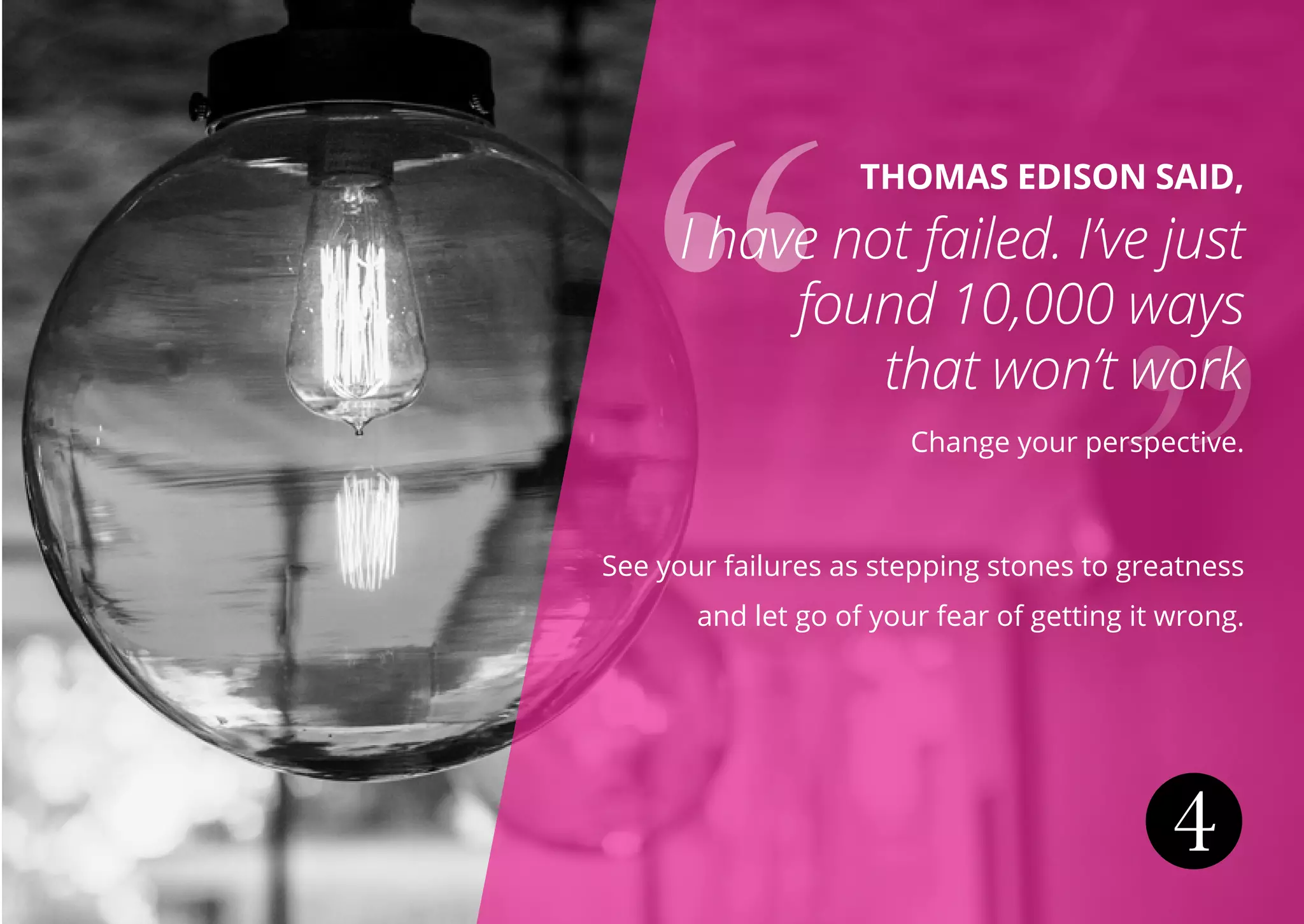 4
THOMAS EDISON SAID,
I have not failed. I’ve just
found 10,000 ways
that won’t work
Change your perspective.
See your failures as stepping stones to greatness
and let go of your fear of getting it wrong.
 