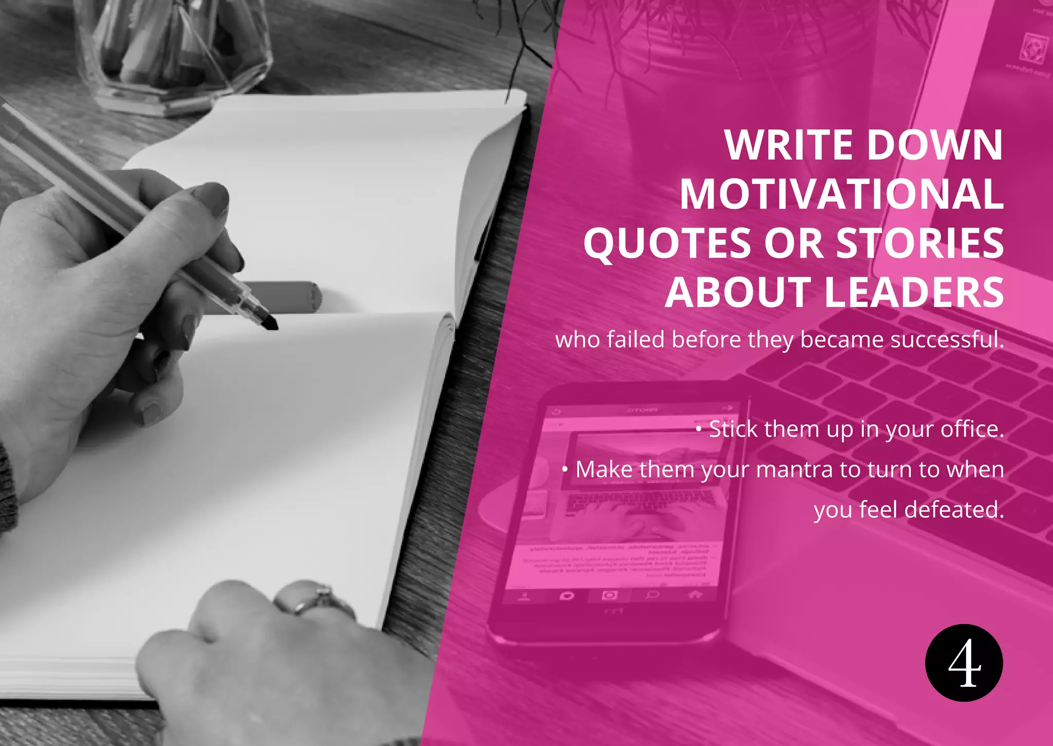4
WRITE DOWN
MOTIVATIONAL
QUOTES OR STORIES
ABOUT LEADERS
who failed before they became successful.
• Stick them up in your office.
• Make them your mantra to turn to when
you feel defeated.
 