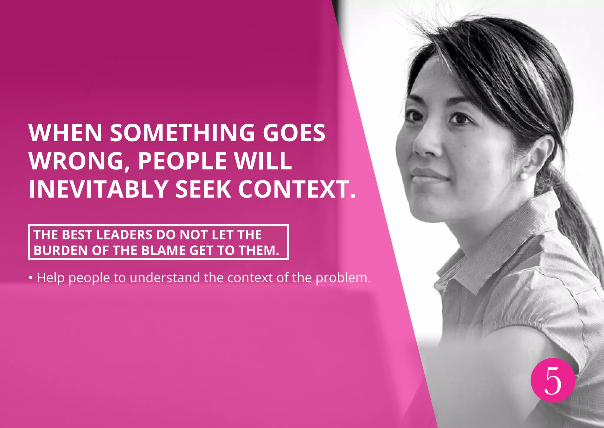 WHEN SOMETHING GOES
WRONG, PEOPLE WILL
INEVITABLY SEEK CONTEXT.
THE BEST LEADERS DO NOT LET THE
BURDEN OF THE BLAME GET TO THEM.
• Help people to understand the context of the problem.
5
 