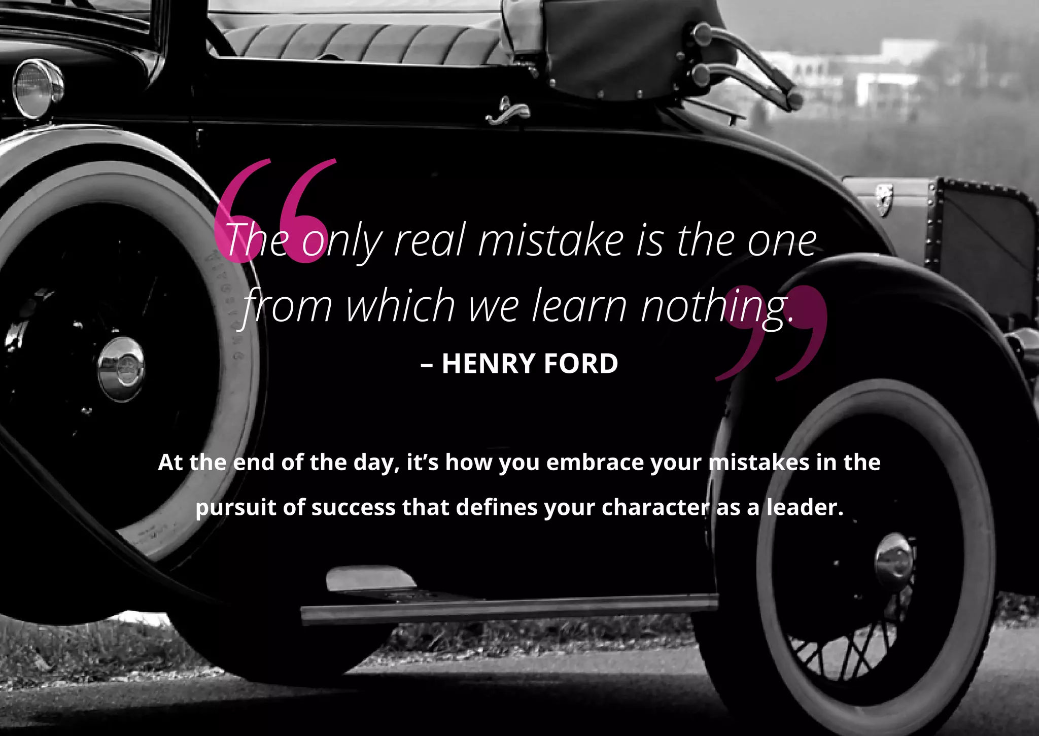 The only real mistake is the one
from which we learn nothing.
– HENRY FORD
At the end of the day, it’s how you embrace your mistakes in the
pursuit of success that defines your character as a leader.
 