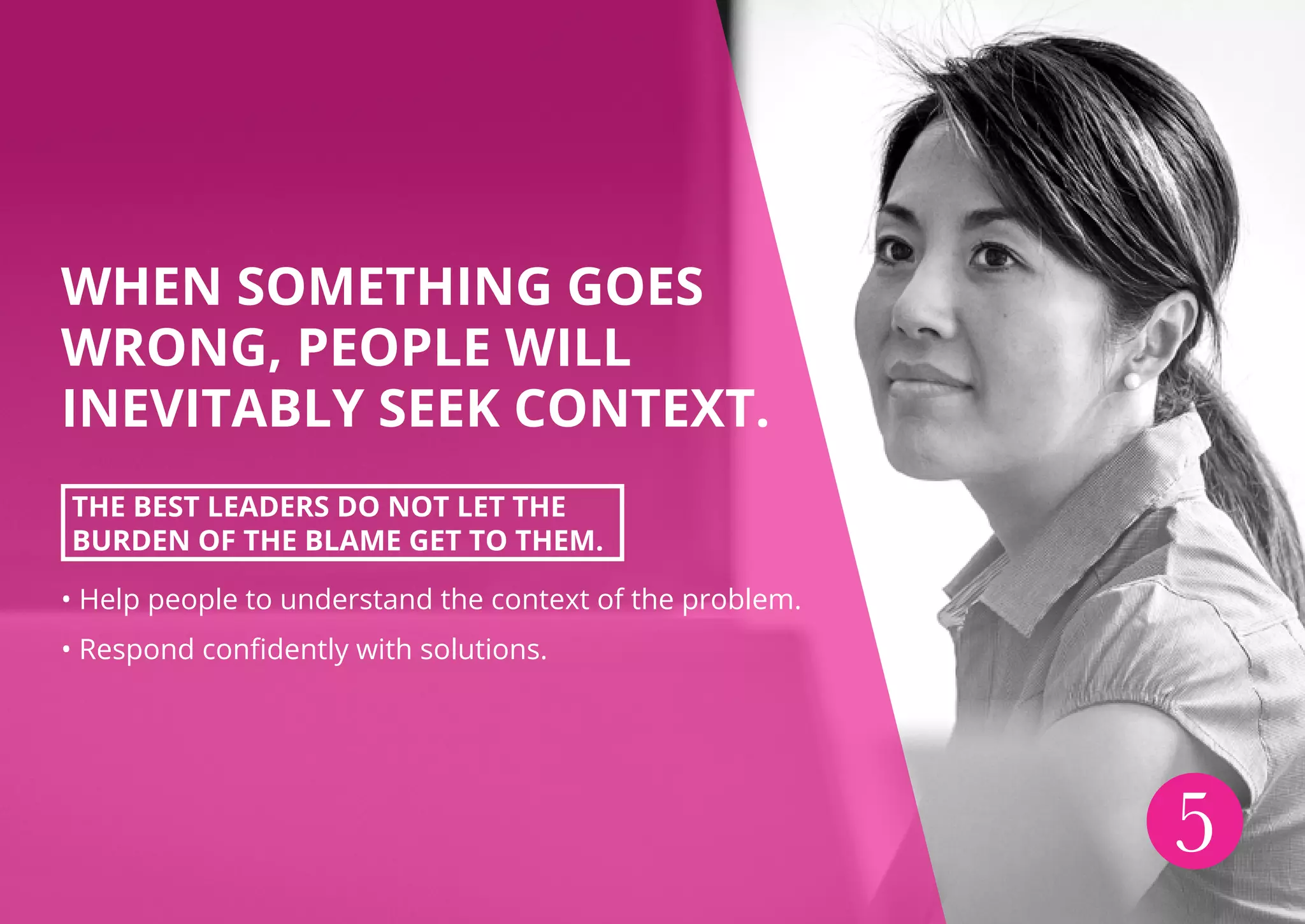 WHEN SOMETHING GOES
WRONG, PEOPLE WILL
INEVITABLY SEEK CONTEXT.
THE BEST LEADERS DO NOT LET THE
BURDEN OF THE BLAME GET TO THEM.
• Help people to understand the context of the problem.
• Respond confidently with solutions.
5
 