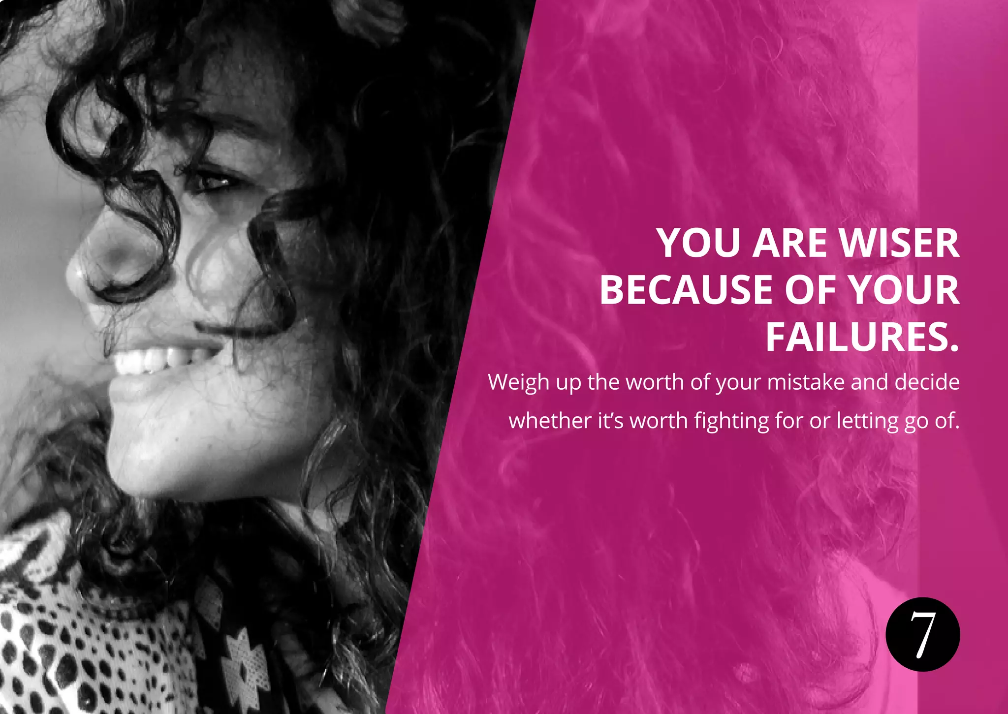 7
YOU ARE WISER
BECAUSE OF YOUR
FAILURES.
Weigh up the worth of your mistake and decide
whether it’s worth fighting for or letting go of.
 