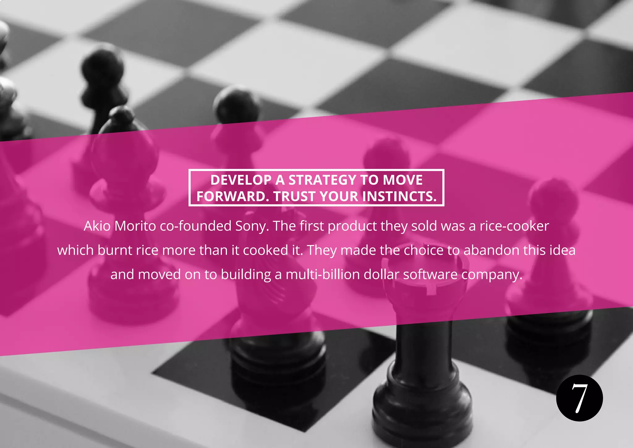 7
DEVELOP A STRATEGY TO MOVE
FORWARD. TRUST YOUR INSTINCTS.
Akio Morito co-founded Sony. The first product they sold was a rice-cooker
which burnt rice more than it cooked it. They made the choice to abandon this idea
and moved on to building a multi-billion dollar software company.
 