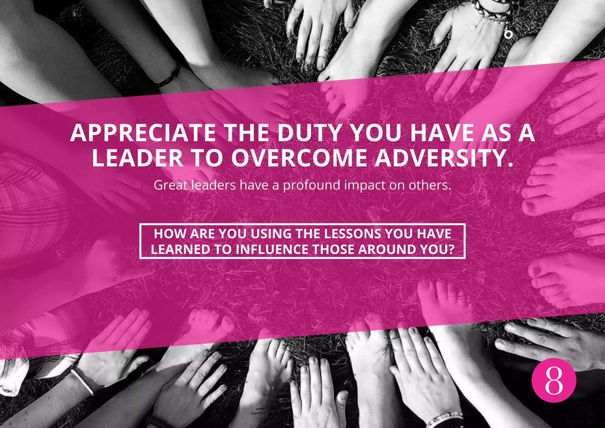 8
APPRECIATE THE DUTY YOU HAVE AS A
LEADER TO OVERCOME ADVERSITY.
Great leaders have a profound impact on others.
HOW ARE YOU USING THE LESSONS YOU HAVE
LEARNED TO INFLUENCE THOSE AROUND YOU?
 