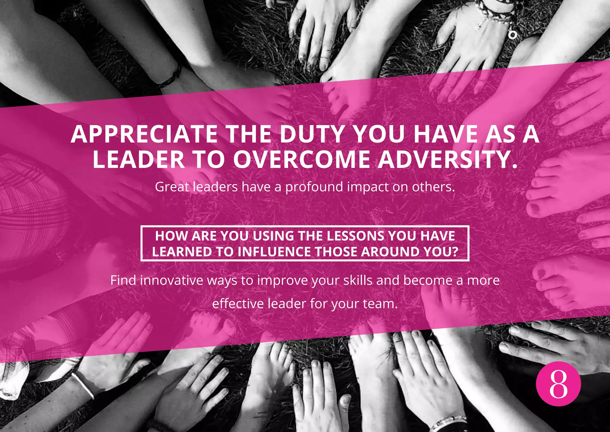 8
APPRECIATE THE DUTY YOU HAVE AS A
LEADER TO OVERCOME ADVERSITY.
Great leaders have a profound impact on others.
HOW ARE YOU USING THE LESSONS YOU HAVE
LEARNED TO INFLUENCE THOSE AROUND YOU?
Find innovative ways to improve your skills and become a more
effective leader for your team.
 