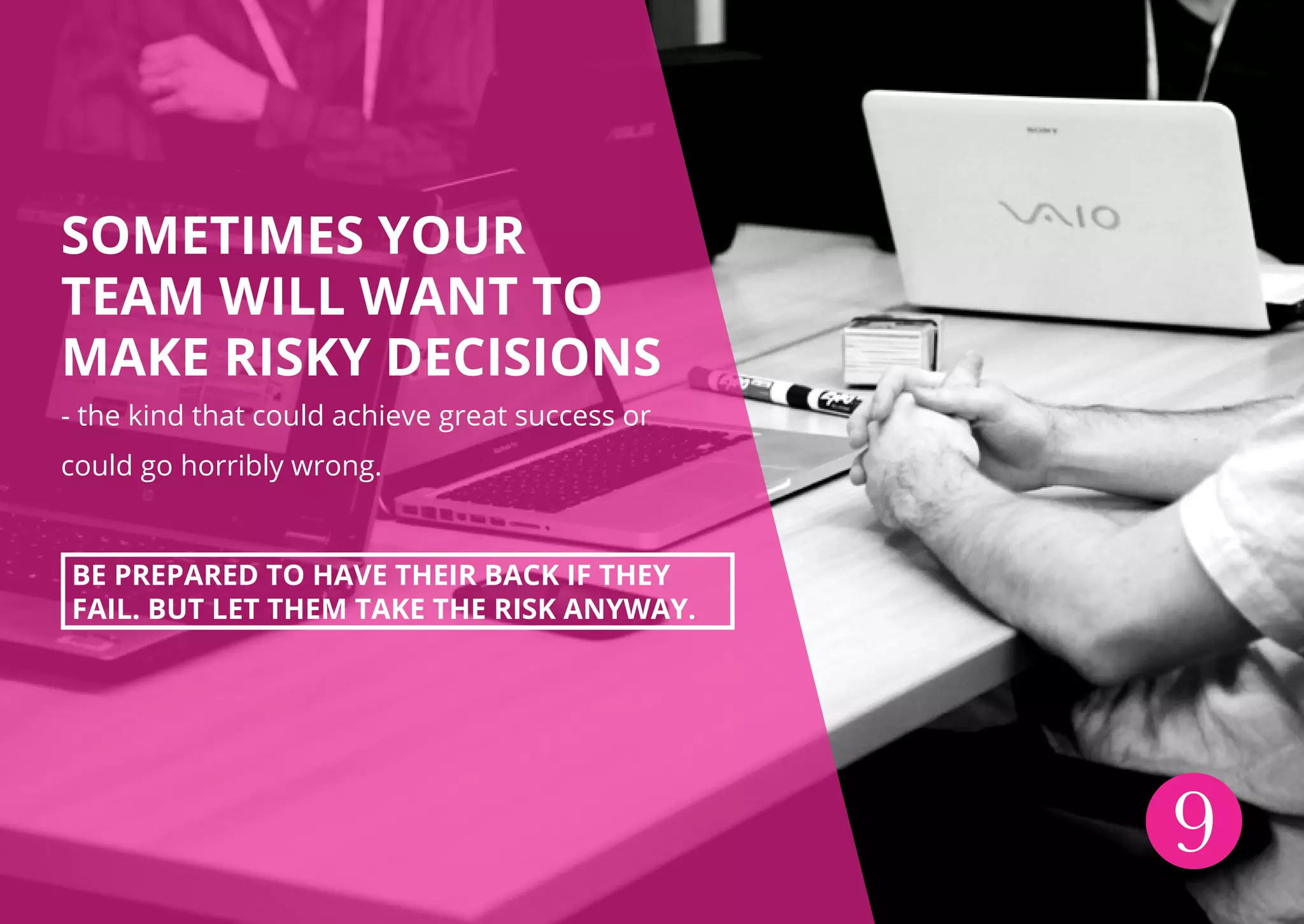 SOMETIMES YOUR
TEAM WILL WANT TO
MAKE RISKY DECISIONS
- the kind that could achieve great success or
could go horribly wrong.
BE PREPARED TO HAVE THEIR BACK IF THEY
FAIL. BUT LET THEM TAKE THE RISK ANYWAY.
9
 