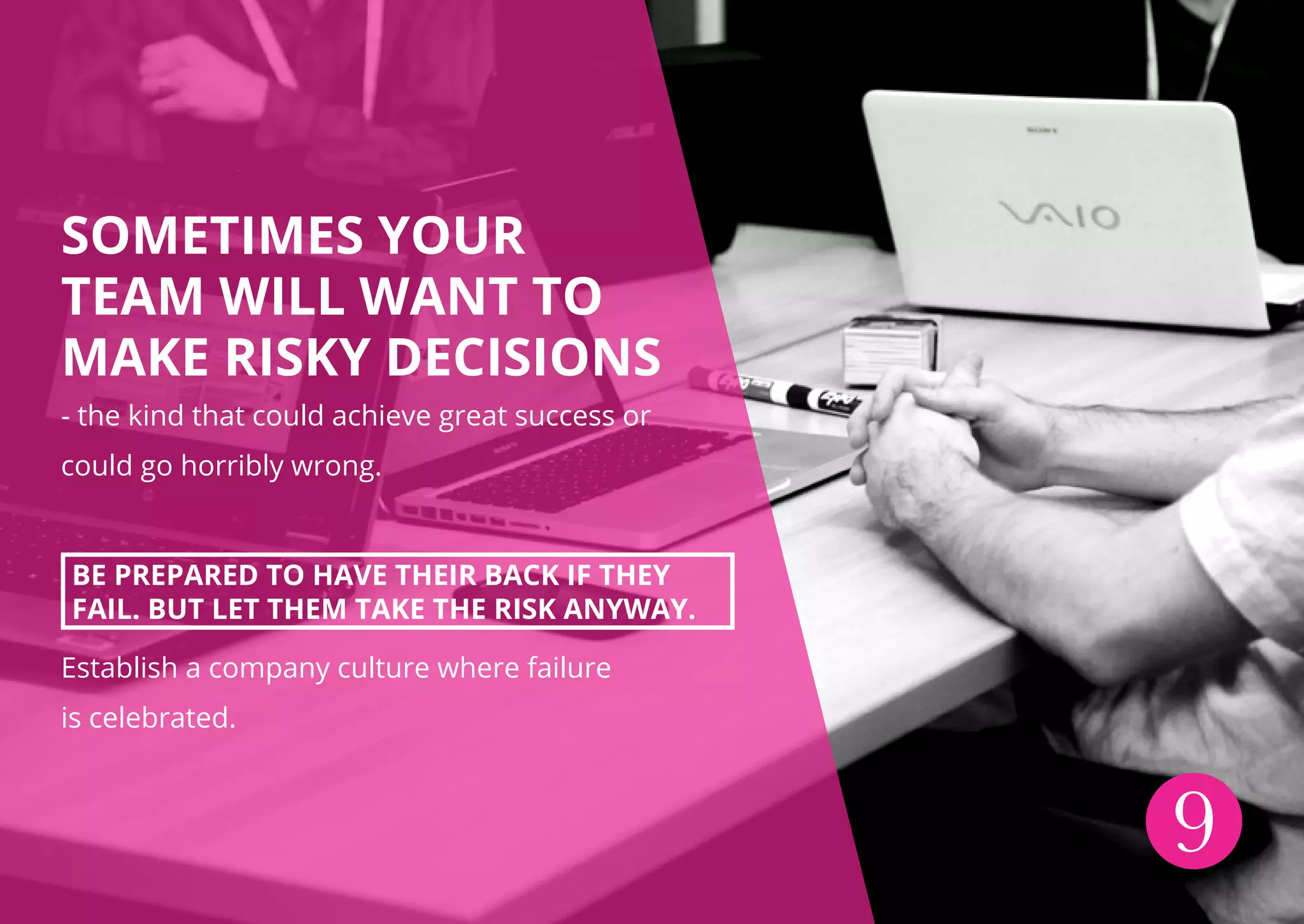SOMETIMES YOUR
TEAM WILL WANT TO
MAKE RISKY DECISIONS
- the kind that could achieve great success or
could go horribly wrong.
BE PREPARED TO HAVE THEIR BACK IF THEY
FAIL. BUT LET THEM TAKE THE RISK ANYWAY.
Establish a company culture where failure
is celebrated.
9
 
