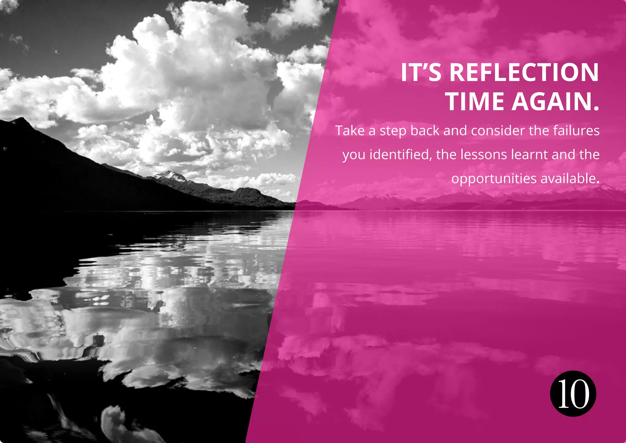 IT’S REFLECTION
TIME AGAIN.
Take a step back and consider the failures
you identified, the lessons learnt and the
opportunities available.
10
 