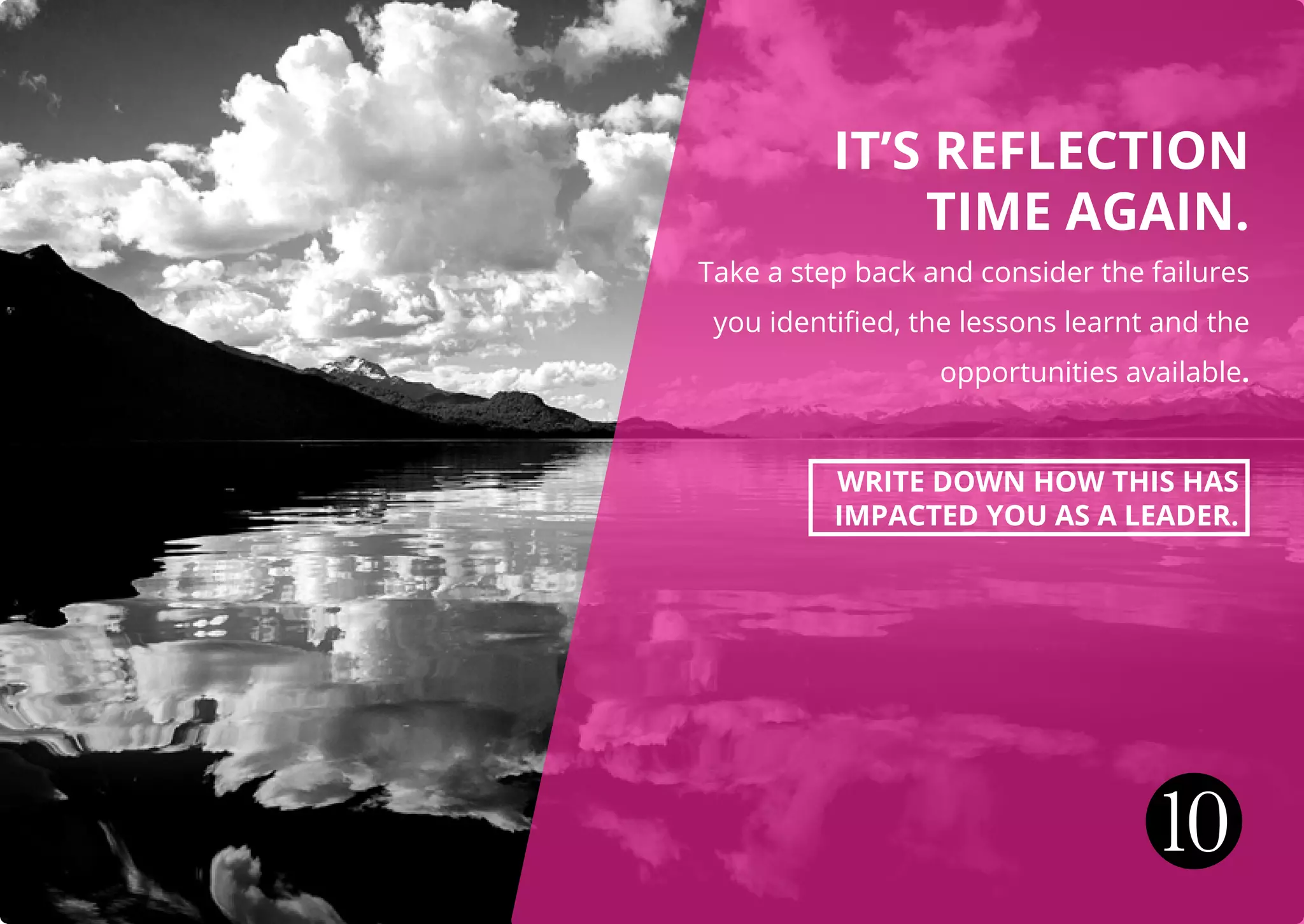 IT’S REFLECTION
TIME AGAIN.
Take a step back and consider the failures
you identified, the lessons learnt and the
opportunities available.
WRITE DOWN HOW THIS HAS
IMPACTED YOU AS A LEADER.
10
 