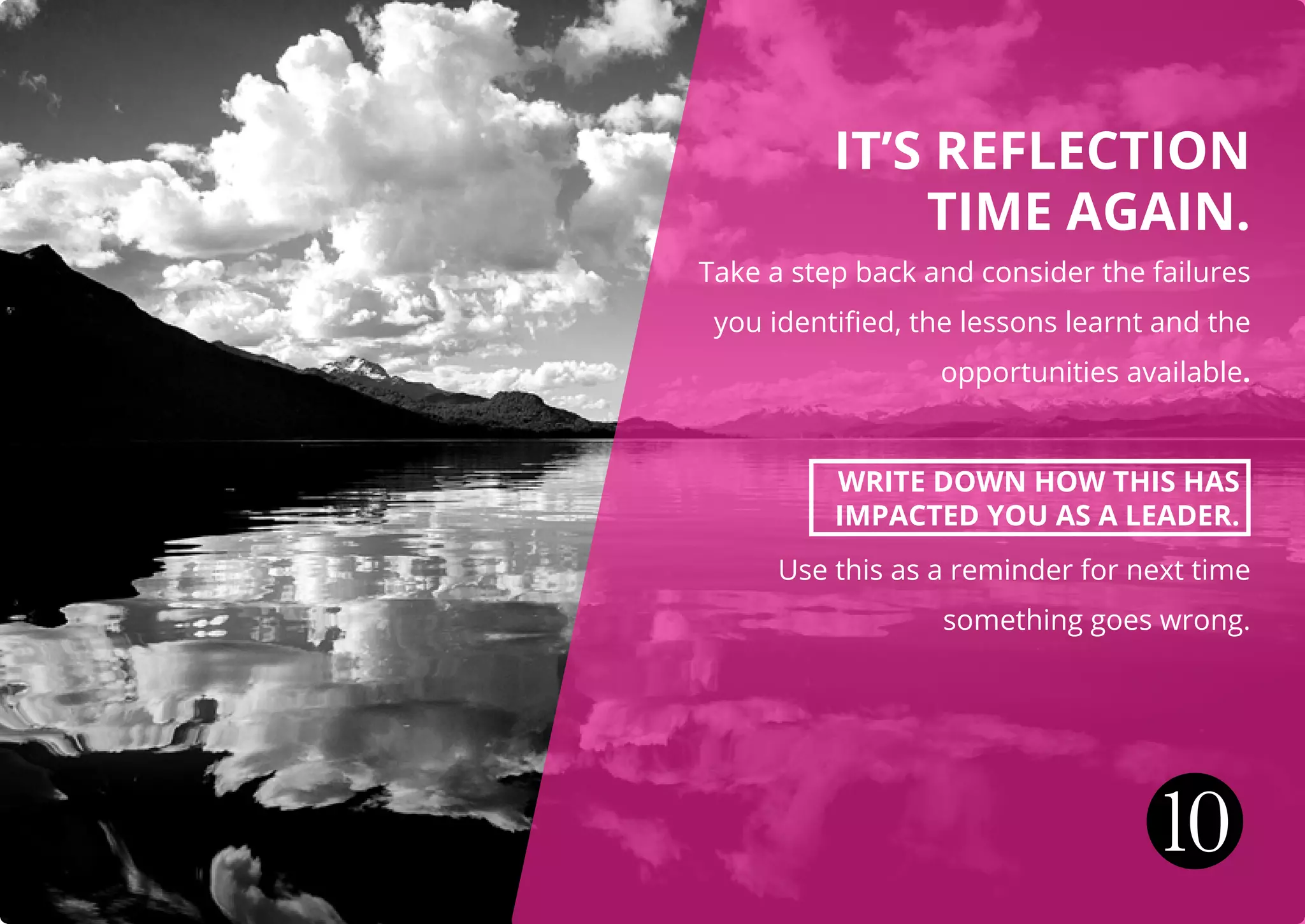IT’S REFLECTION
TIME AGAIN.
Take a step back and consider the failures
you identified, the lessons learnt and the
opportunities available.
WRITE DOWN HOW THIS HAS
IMPACTED YOU AS A LEADER.
Use this as a reminder for next time
something goes wrong.
10
 