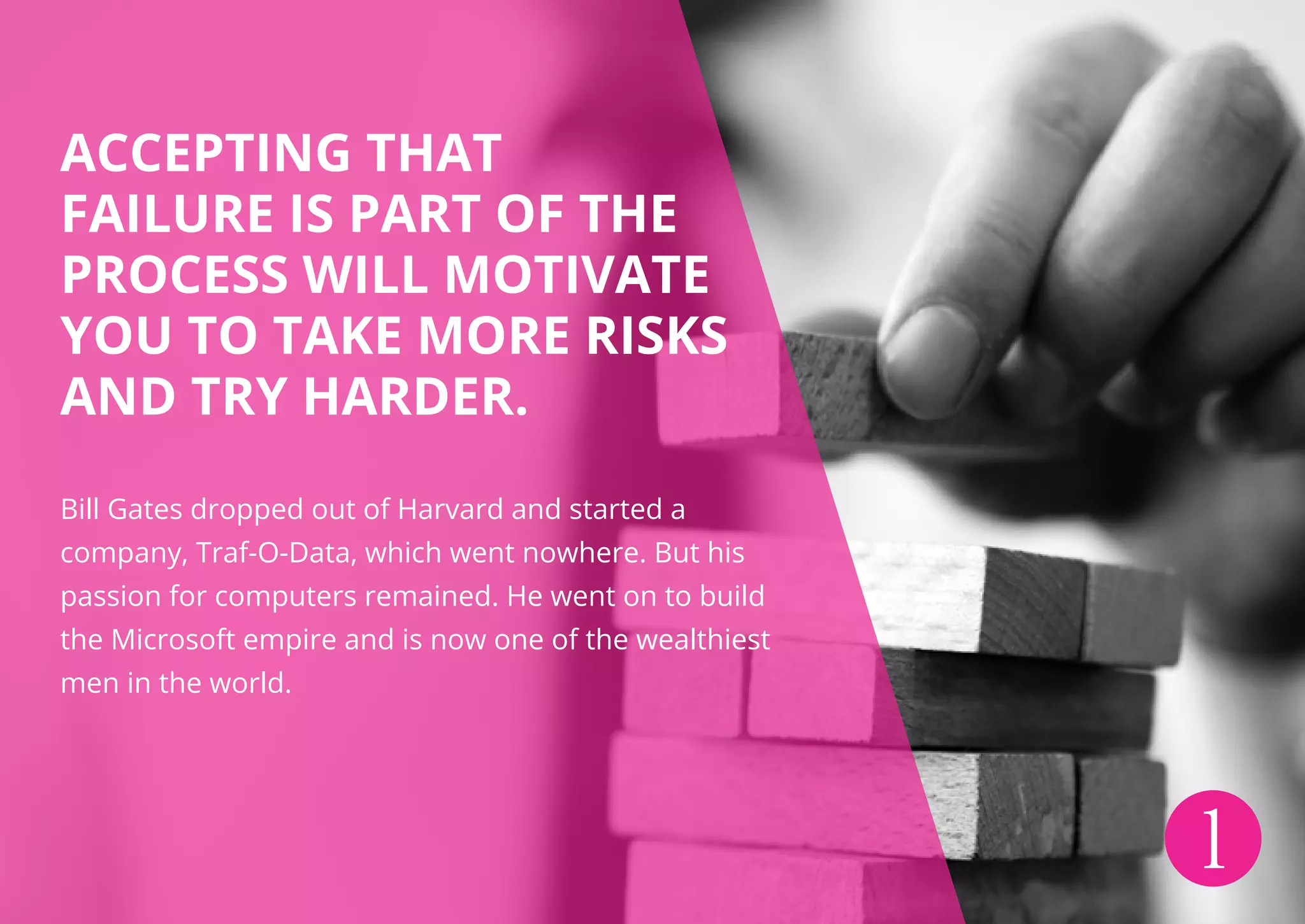 ACCEPTING THAT
FAILURE IS PART OF THE
PROCESS WILL MOTIVATE
YOU TO TAKE MORE RISKS
AND TRY HARDER.
Bill Gates dropped out of Harvard and started a
company, Traf-O-Data, which went nowhere. But his
passion for computers remained. He went on to build
the Microsoft empire and is now one of the wealthiest
men in the world.
1
 