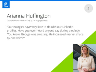 1
“Our eulogies have very little to do with our LinkedIn
proﬁles. Have you ever heard anyone say during a eulogy,
‘You know, George was amazing. He increased market share
by one-third?’”
Arianna Huﬃngton
Co-Founder and Editor-in-Chief of The Huﬃngton Post
 