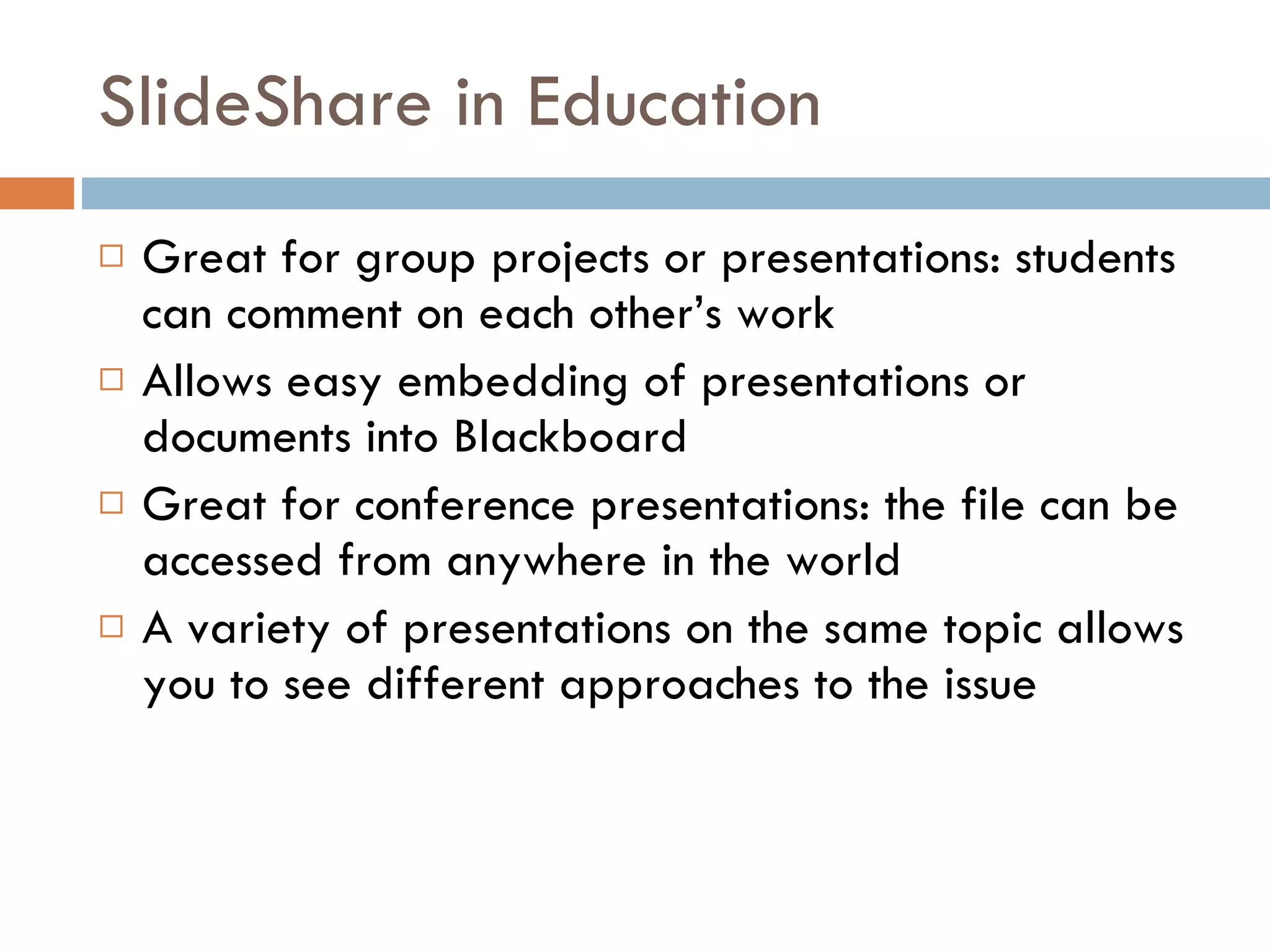 SlideShare in Education Great for group projects or presentations: students can comment on each other’s work Allows easy embedding of presentations or documents into Blackboard Great for conference presentations: the file can be accessed from anywhere in the world A variety of presentations on the same topic allows you to see different approaches to the issue 