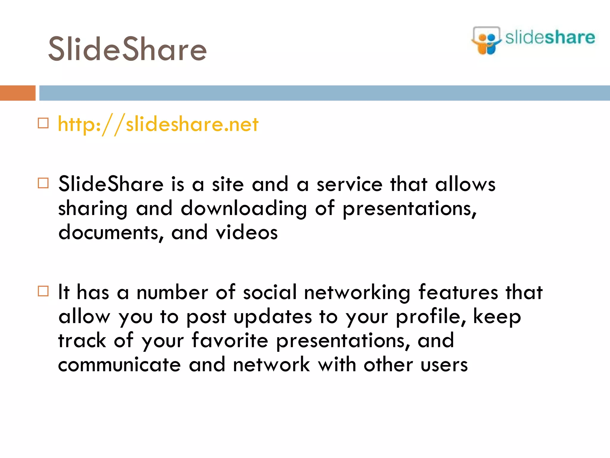 SlideShare http://slideshare.net SlideShare is a site and a service that allows sharing and downloading of presentations, documents, and videos It has a number of social networking features that allow you to post updates to your profile, keep track of your favorite presentations, and communicate and network with other users 