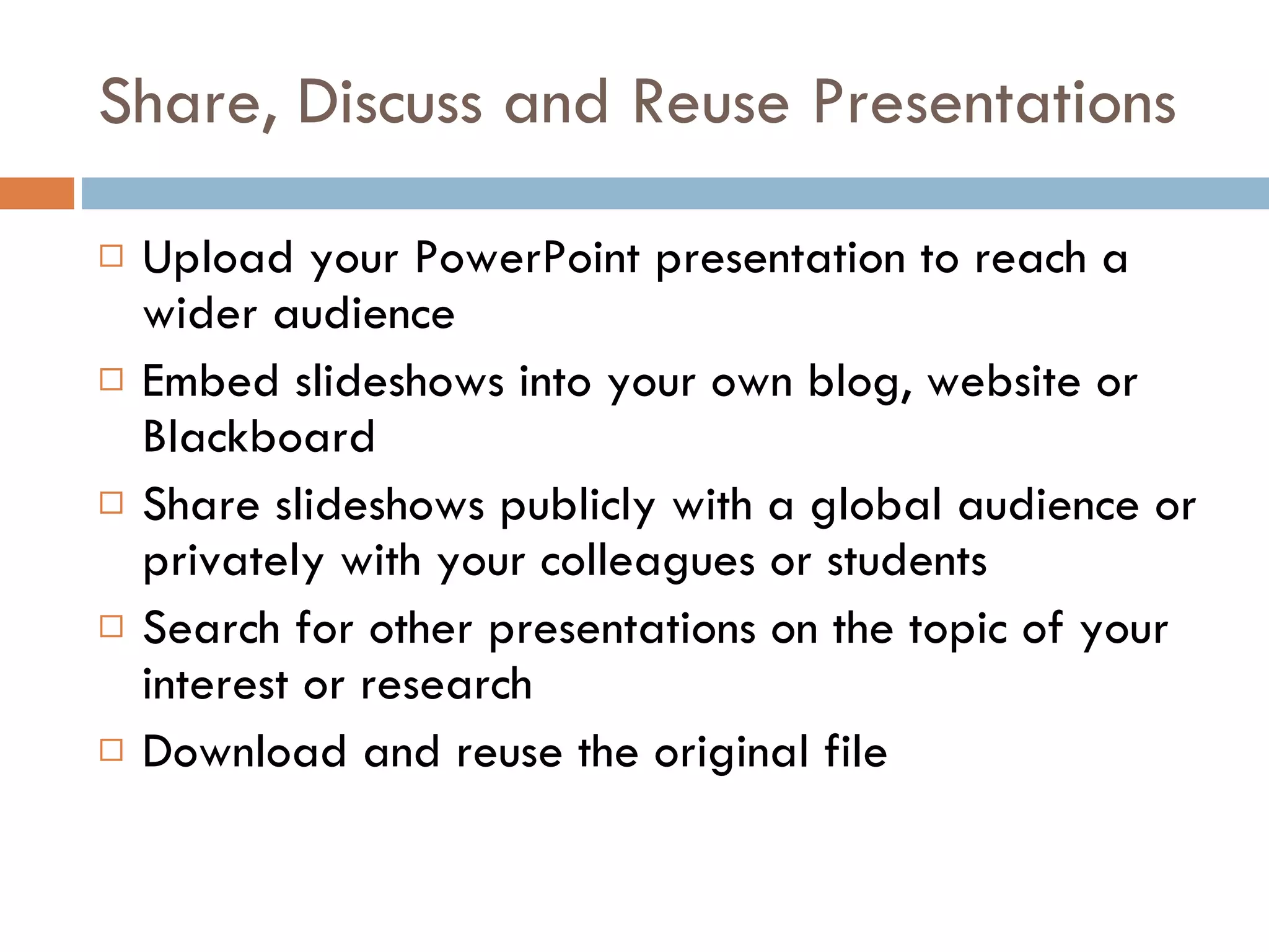 Share, Discuss and Reuse Presentations Upload your PowerPoint presentation to reach a wider audience Embed slideshows into your own blog, website or Blackboard Share slideshows publicly with a global audience or privately with your colleagues or students Search for other presentations on the topic of your interest or research Download and reuse the original file  
