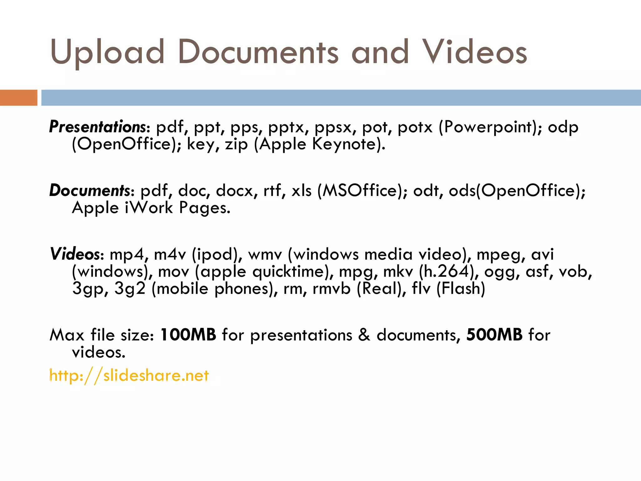 Upload Documents and Videos Presentations : pdf, ppt, pps, pptx, ppsx, pot, potx (Powerpoint); odp (OpenOffice); key, zip (Apple Keynote).  Documents : pdf, doc, docx, rtf, xls (MSOffice); odt, ods(OpenOffice); Apple iWork Pages. Videos : mp4, m4v (ipod), wmv (windows media video), mpeg, avi (windows), mov (apple quicktime), mpg, mkv (h.264), ogg, asf, vob, 3gp, 3g2 (mobile phones), rm, rmvb (Real), flv (Flash)  Max file size:  100MB  for presentations & documents,  500MB  for videos. http://slideshare.net   