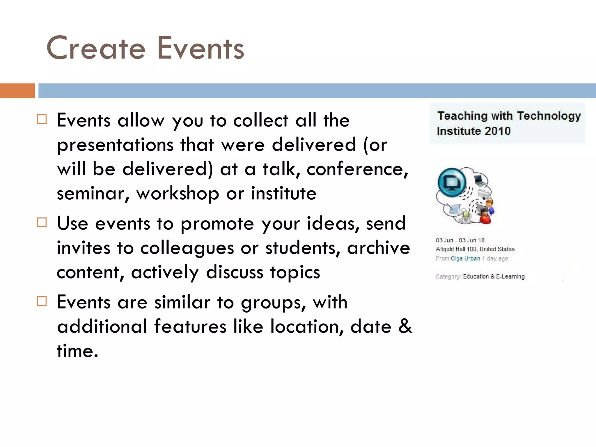 Create Events Events allow you to collect all the presentations that were delivered (or will be delivered) at a talk, conference, seminar, workshop or institute  Use events to promote your ideas, send invites to colleagues or students, archive content, actively discuss topics  Events are similar to groups, with additional features like location, date & time.  