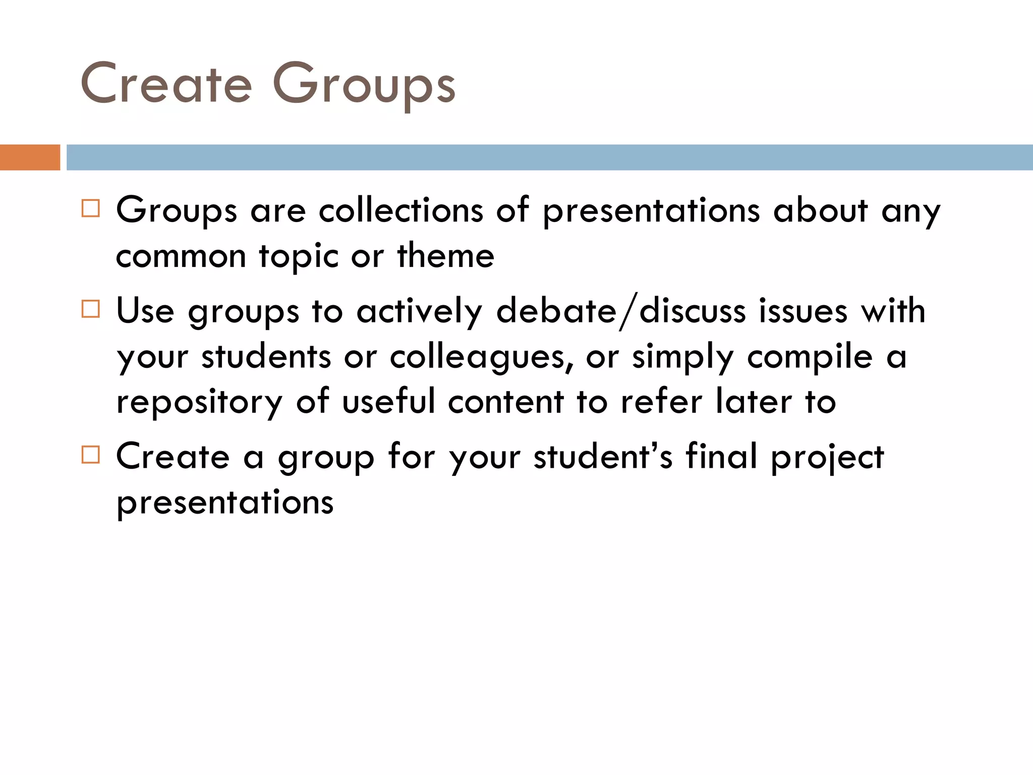 Create Groups Groups are collections of presentations about any common topic or theme Use groups to actively debate/discuss issues with your students or colleagues, or simply compile a repository of useful content to refer later to  Create a group for your student’s final project presentations  