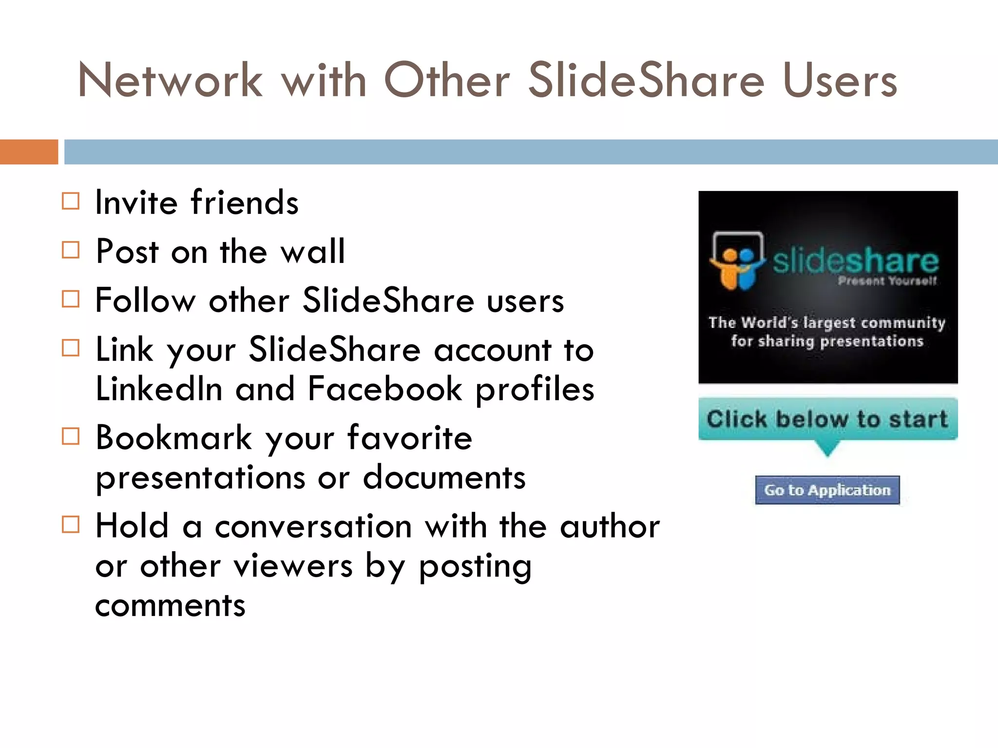 Network with Other SlideShare Users Invite friends Post on the wall Follow other SlideShare users Link your SlideShare account to LinkedIn and Facebook profiles Bookmark your favorite presentations or documents Hold a conversation with the author or other viewers by posting comments 