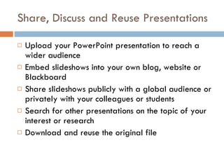 Share, Discuss and Reuse Presentations Upload your PowerPoint presentation to reach a wider audience Embed slideshows into your own blog, website or Blackboard Share slideshows publicly with a global audience or privately with your colleagues or students Search for other presentations on the topic of your interest or research Download and reuse the original file  